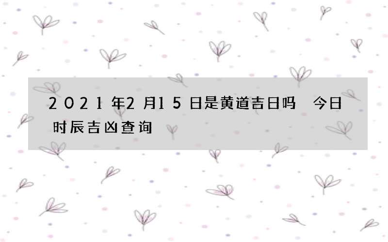 2021年2月15日是黄道吉日吗 今日时辰吉凶查询